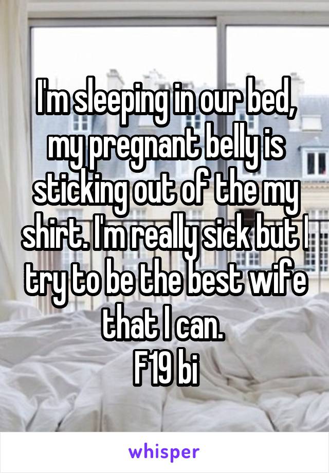 I'm sleeping in our bed, my pregnant belly is sticking out of the my shirt. I'm really sick but I try to be the best wife that I can. 
F19 bi