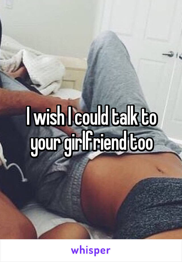 I wish I could talk to your girlfriend too