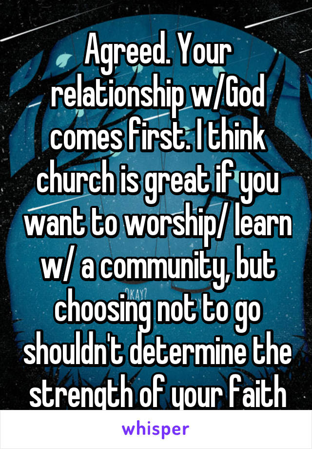 Agreed. Your relationship w/God comes first. I think church is great if you want to worship/ learn w/ a community, but choosing not to go shouldn't determine the strength of your faith