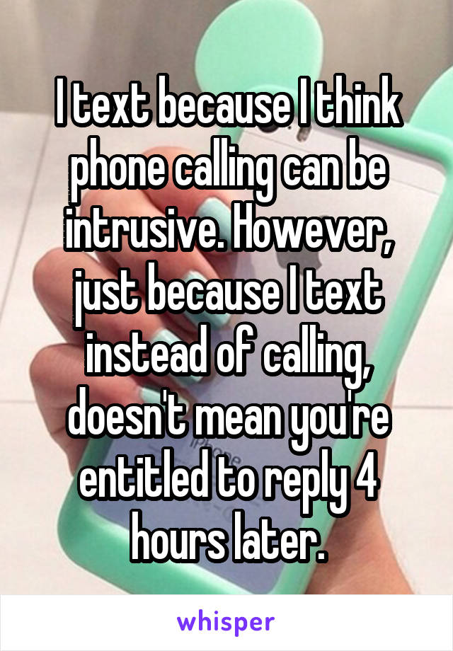 I text because I think phone calling can be intrusive. However, just because I text instead of calling, doesn't mean you're entitled to reply 4 hours later.