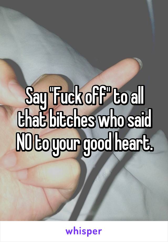 Say "Fuck off" to all that bitches who said NO to your good heart.