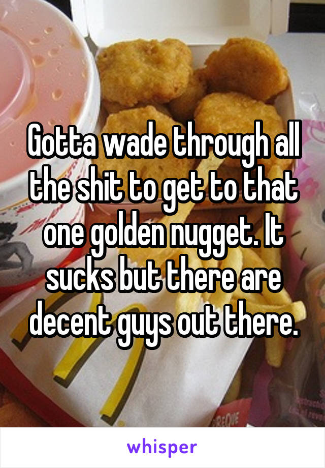 Gotta wade through all the shit to get to that one golden nugget. It sucks but there are decent guys out there.