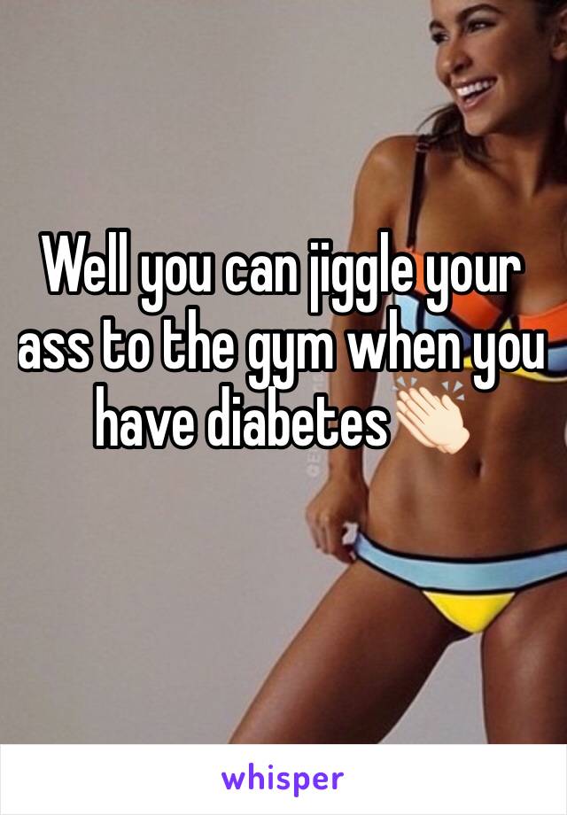 Well you can jiggle your ass to the gym when you have diabetes👏🏻