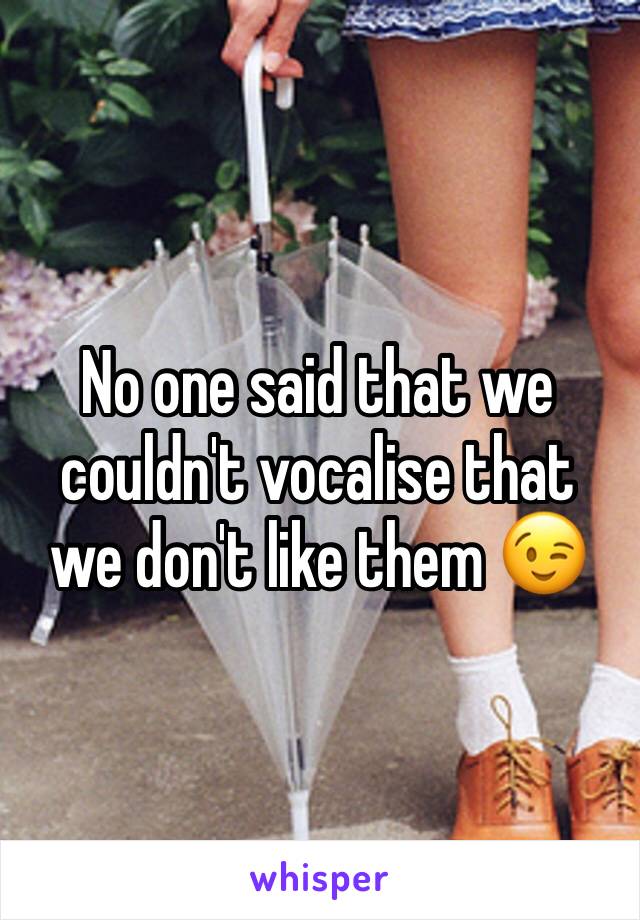 No one said that we couldn't vocalise that we don't like them 😉