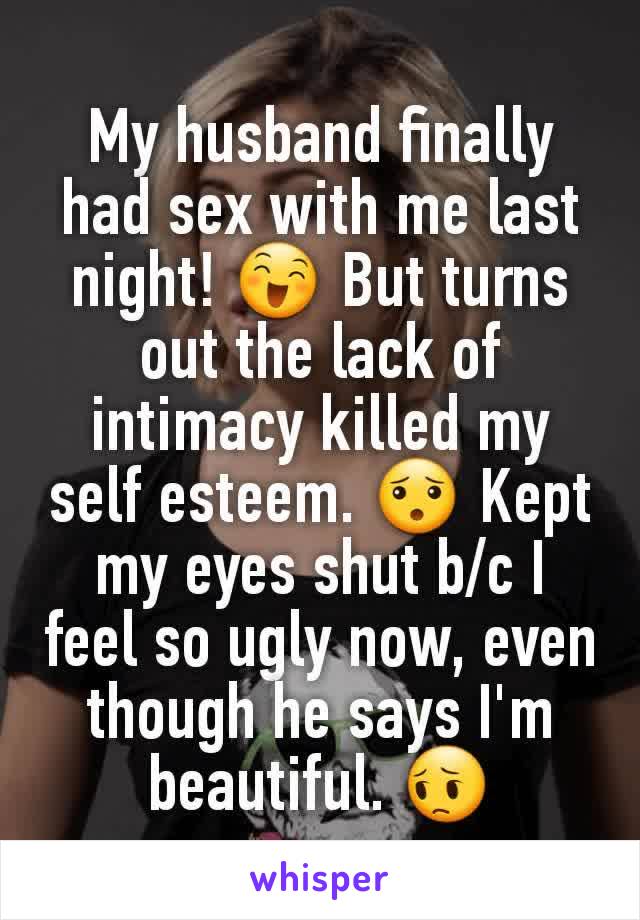 My husband finally had sex with me last night! 😄 But turns out the lack of intimacy killed my self esteem. 😯 Kept my eyes shut b/c I feel so ugly now, even though he says I'm beautiful. 😔