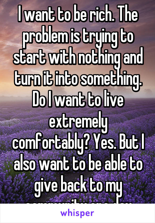 I want to be rich. The problem is trying to start with nothing and turn it into something. Do I want to live extremely comfortably? Yes. But I also want to be able to give back to my community one day