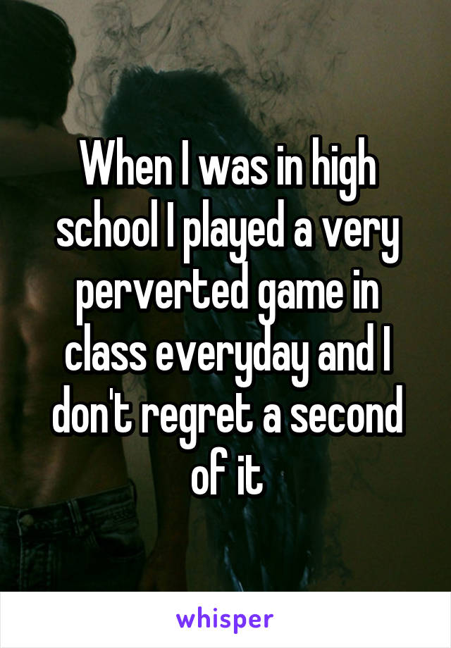 When I was in high school I played a very perverted game in class everyday and I don't regret a second of it