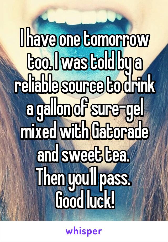 I have one tomorrow too. I was told by a reliable source to drink a gallon of sure-gel mixed with Gatorade and sweet tea. 
Then you'll pass. 
Good luck!