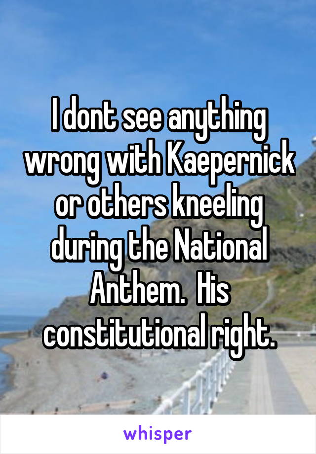 I dont see anything wrong with Kaepernick or others kneeling during the National Anthem.  His constitutional right.