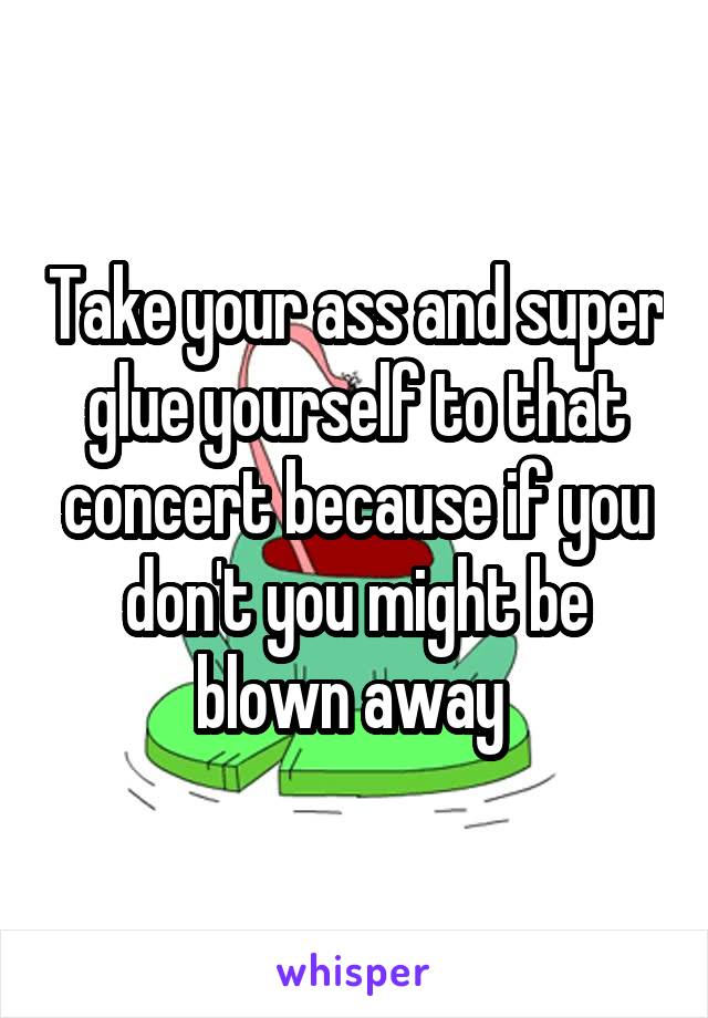 Take your ass and super glue yourself to that concert because if you don't you might be blown away 