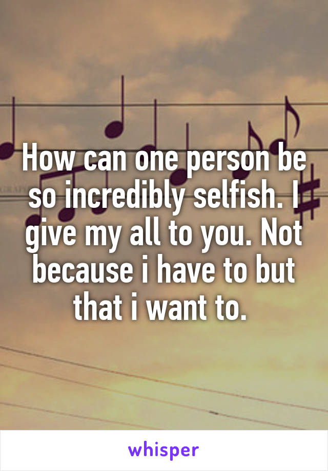 How can one person be so incredibly selfish. I give my all to you. Not because i have to but that i want to. 