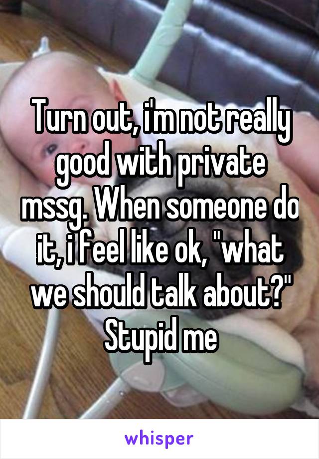 Turn out, i'm not really good with private mssg. When someone do it, i feel like ok, "what we should talk about?" Stupid me