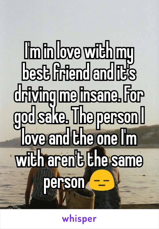 I'm in love with my best friend and it's driving me insane. For god sake. The person I love and the one I'm with aren't the same person 😑