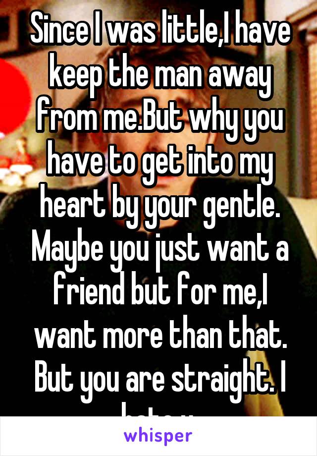 Since I was little,I have keep the man away from me.But why you have to get into my heart by your gentle. Maybe you just want a friend but for me,I want more than that. But you are straight. I hate u.