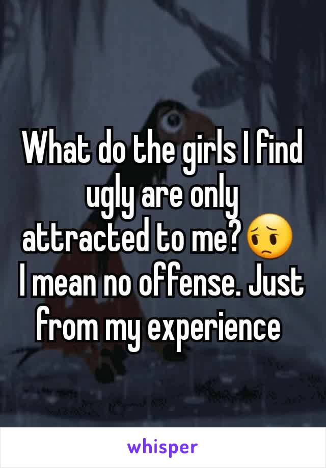 What do the girls I find ugly are only attracted to me?😔 
I mean no offense. Just from my experience 