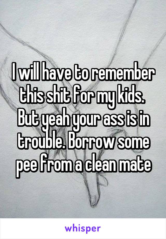 I will have to remember this shit for my kids. 
But yeah your ass is in trouble. Borrow some pee from a clean mate