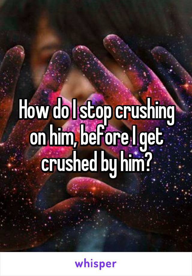 How do I stop crushing on him, before I get crushed by him?