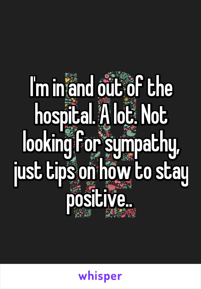 I'm in and out of the hospital. A lot. Not looking for sympathy, just tips on how to stay positive.. 