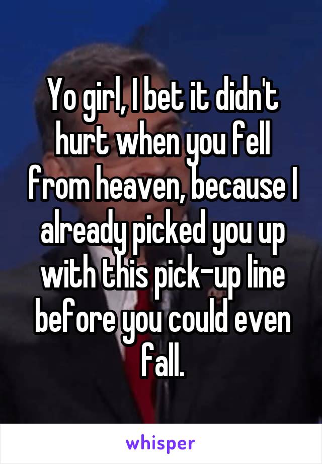 Yo girl, I bet it didn't hurt when you fell from heaven, because I already picked you up with this pick-up line before you could even fall.