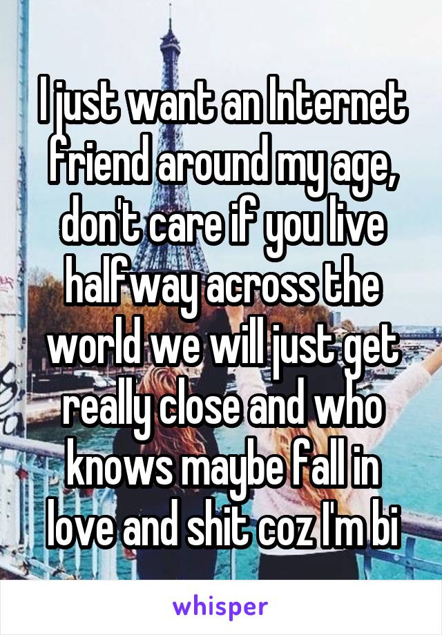 I just want an Internet friend around my age, don't care if you live halfway across the world we will just get really close and who knows maybe fall in love and shit coz I'm bi