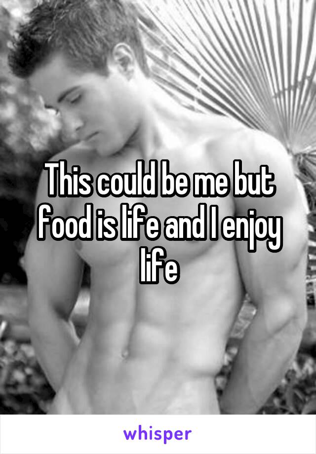 This could be me but food is life and I enjoy life