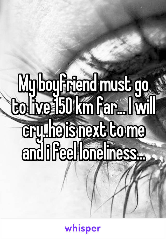 My boyfriend must go to live 150 km far... I will cry..he is next to me and i feel loneliness...