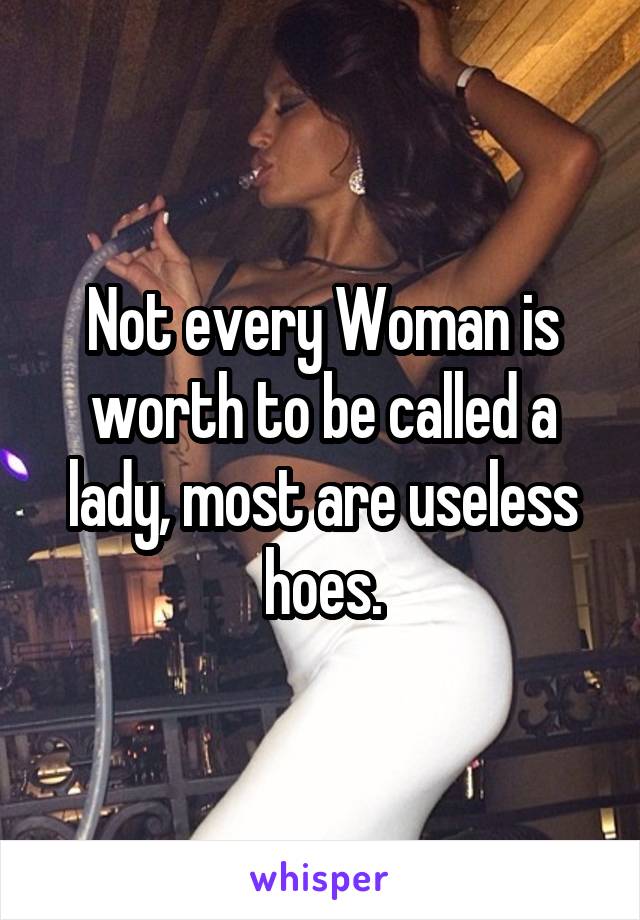 Not every Woman is worth to be called a lady, most are useless hoes.