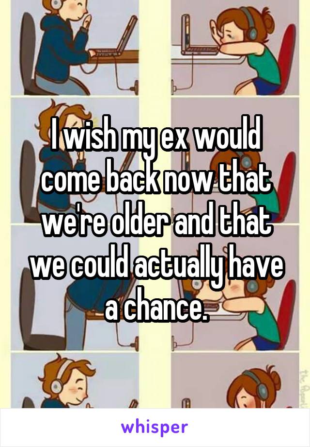 I wish my ex would come back now that we're older and that we could actually have a chance.