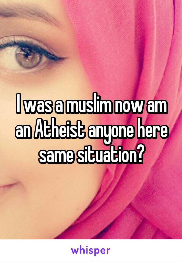 I was a muslim now am an Atheist anyone here same situation?