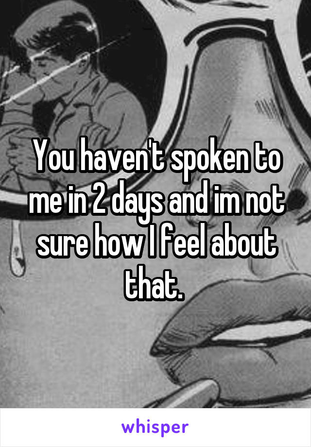 You haven't spoken to me in 2 days and im not sure how I feel about that. 