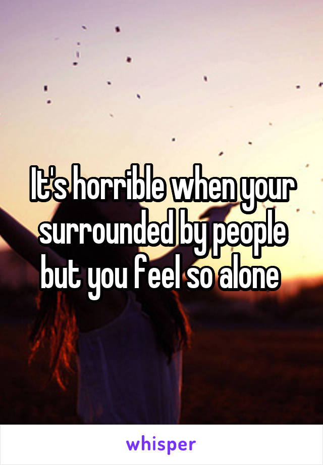 It's horrible when your surrounded by people but you feel so alone 