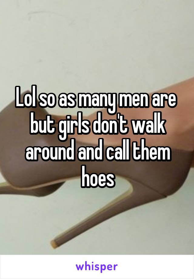 Lol so as many men are  but girls don't walk around and call them hoes