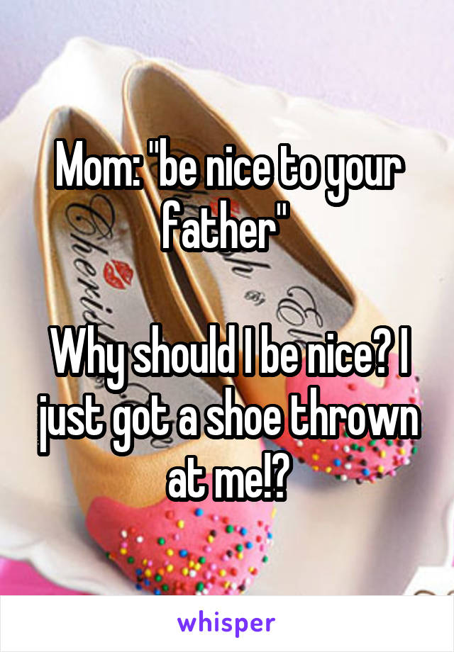 Mom: "be nice to your father" 

Why should I be nice? I just got a shoe thrown at me!?