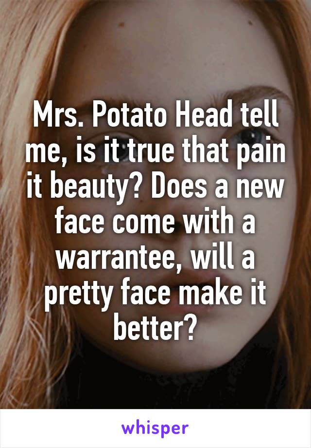 Mrs. Potato Head tell me, is it true that pain it beauty? Does a new face come with a warrantee, will a pretty face make it better?