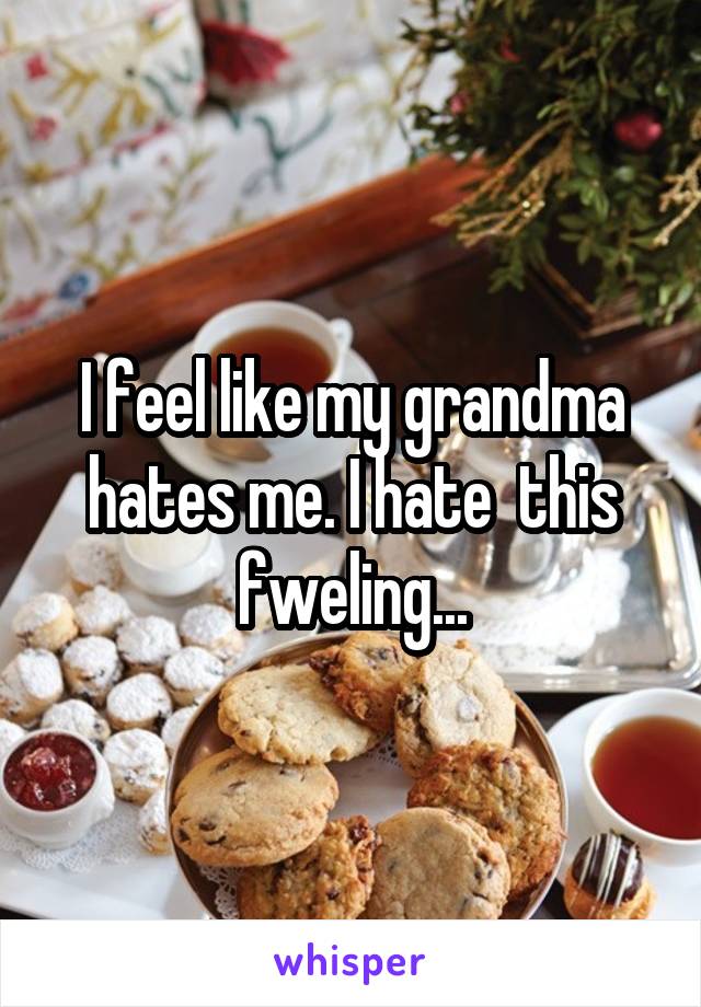 I feel like my grandma hates me. I hate  this fweling...