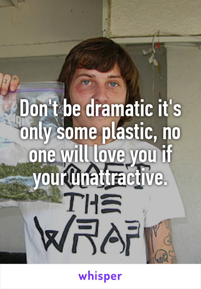 Don't be dramatic it's only some plastic, no one will love you if your unattractive.