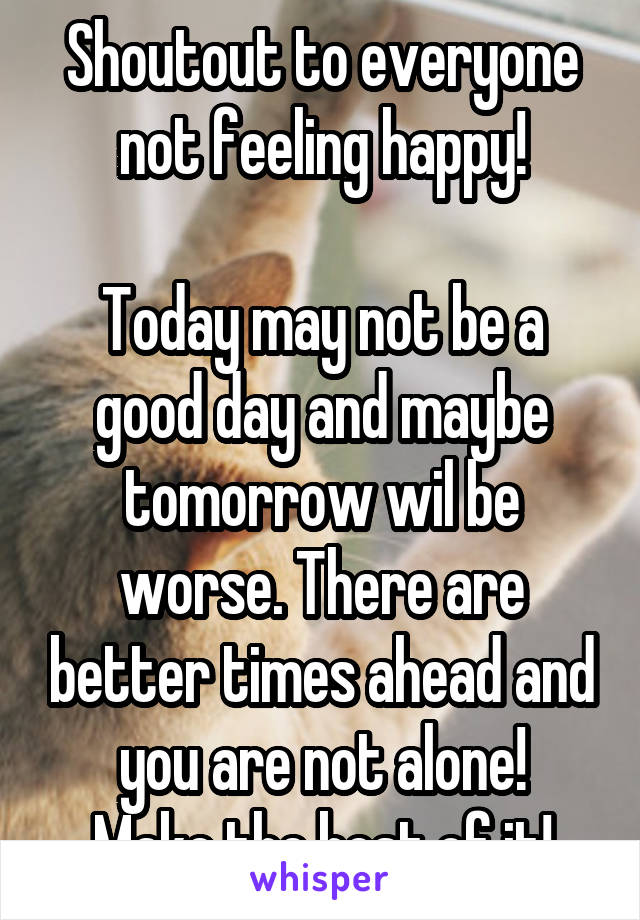 Shoutout to everyone not feeling happy!

Today may not be a good day and maybe tomorrow wil be worse. There are better times ahead and you are not alone!
Make the best of it!