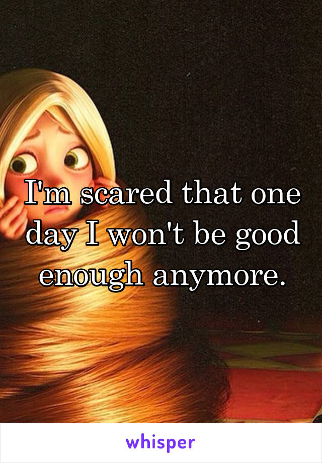 I'm scared that one day I won't be good enough anymore.