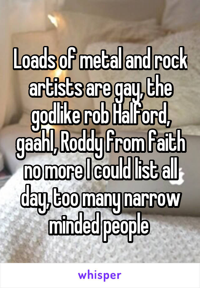 Loads of metal and rock artists are gay, the godlike rob Halford, gaahl, Roddy from faith no more I could list all day, too many narrow minded people 