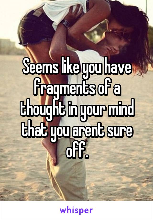 Seems like you have fragments of a thought in your mind that you arent sure off.