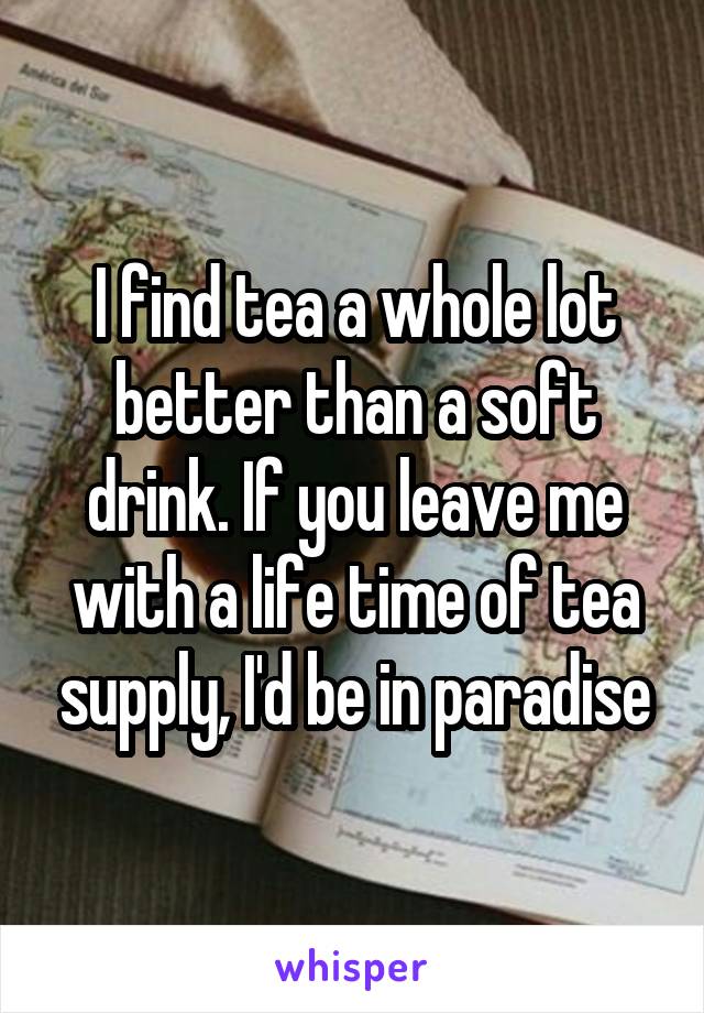 I find tea a whole lot better than a soft drink. If you leave me with a life time of tea supply, I'd be in paradise