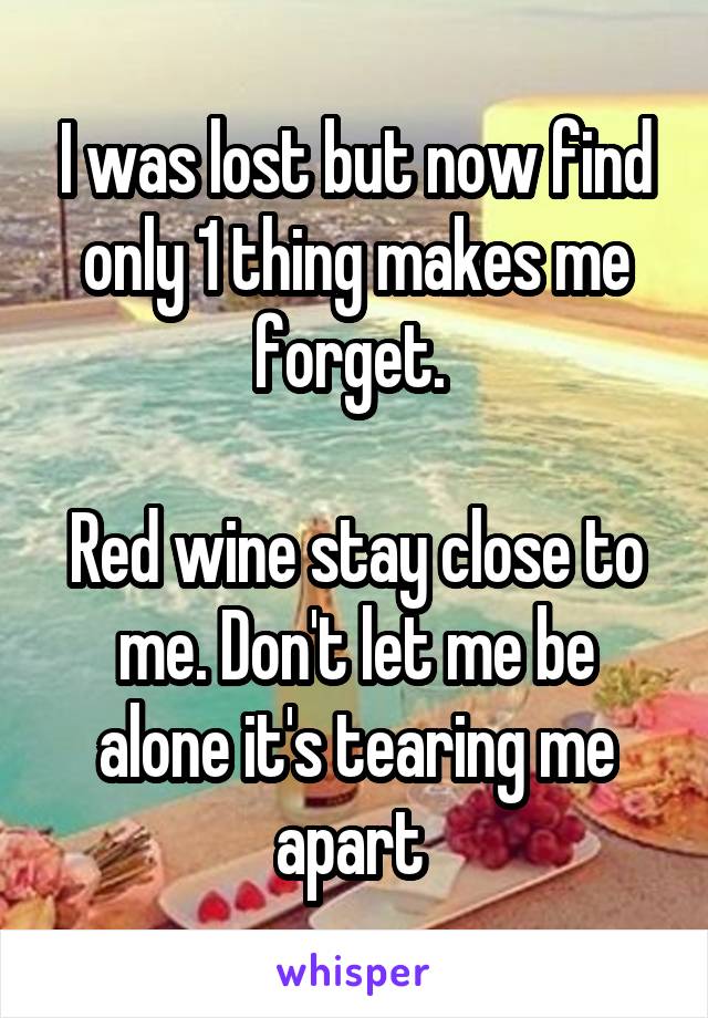 I was lost but now find only 1 thing makes me forget. 

Red wine stay close to me. Don't let me be alone it's tearing me apart 