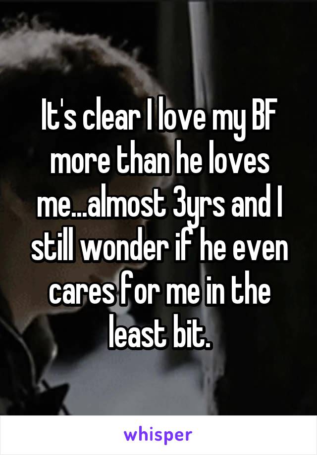 It's clear I love my BF more than he loves me...almost 3yrs and I still wonder if he even cares for me in the least bit.