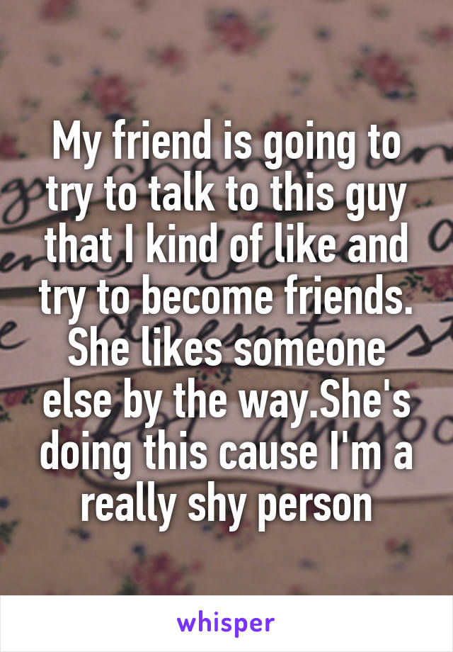 My friend is going to try to talk to this guy that I kind of like and try to become friends. She likes someone else by the way.She's doing this cause I'm a really shy person