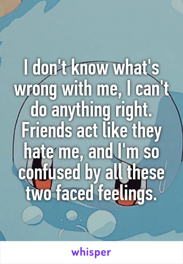 I don't know what's wrong with me, I can't do anything right. Friends act like they hate me, and I'm so confused by all these two faced feelings.