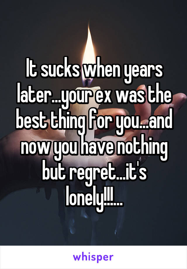 It sucks when years later...your ex was the best thing for you...and now you have nothing but regret...it's lonely!!!...