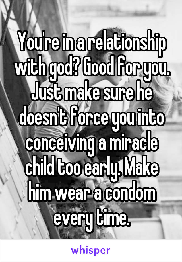 You're in a relationship with god? Good for you. Just make sure he doesn't force you into conceiving a miracle child too early. Make him wear a condom every time.