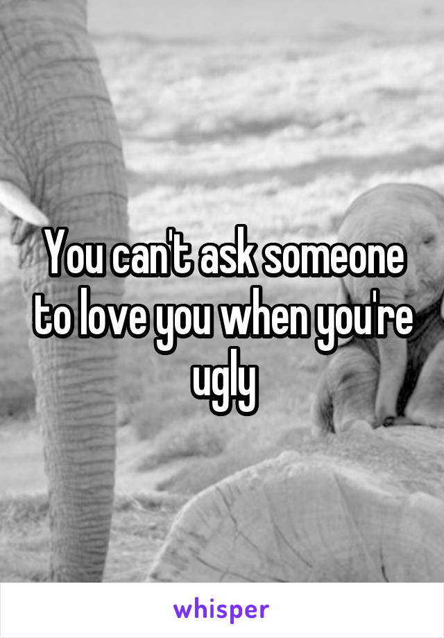 You can't ask someone to love you when you're ugly