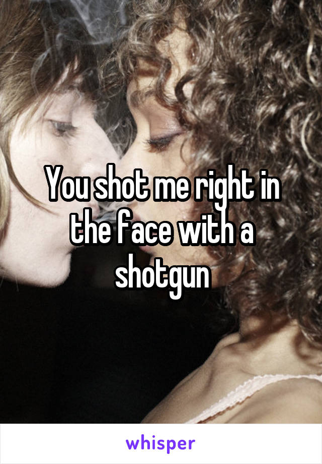 You shot me right in the face with a shotgun