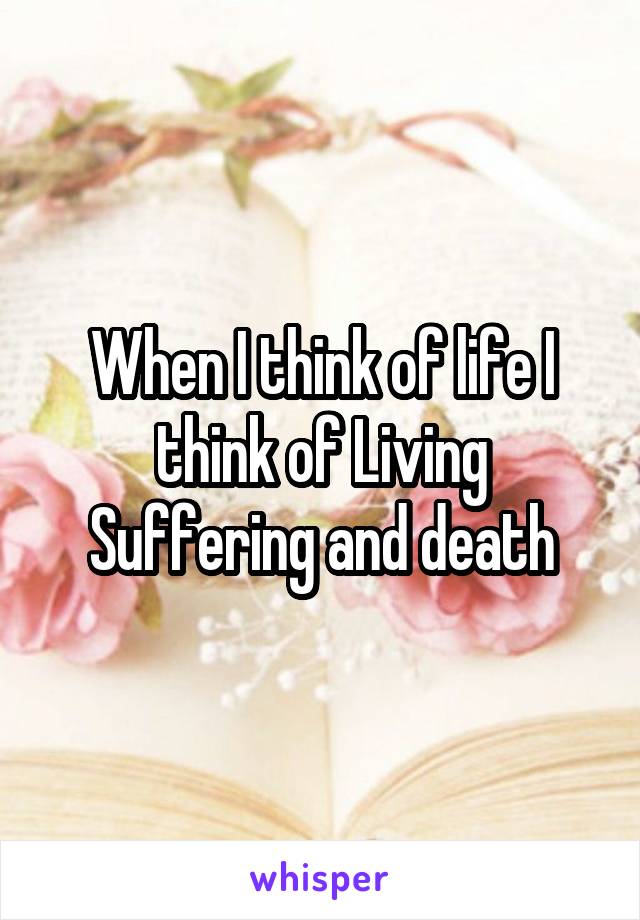 When I think of life I think of Living Suffering and death